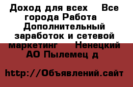 Доход для всех  - Все города Работа » Дополнительный заработок и сетевой маркетинг   . Ненецкий АО,Пылемец д.